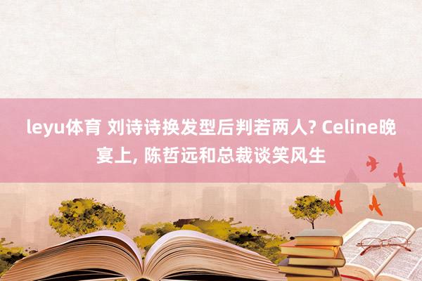leyu体育 刘诗诗换发型后判若两人? Celine晚宴上, 陈哲远和总裁谈笑风生
