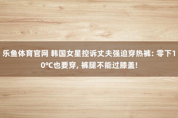 乐鱼体育官网 韩国女星控诉丈夫强迫穿热裤: 零下10℃也要穿, 裤腿不能过膝盖!