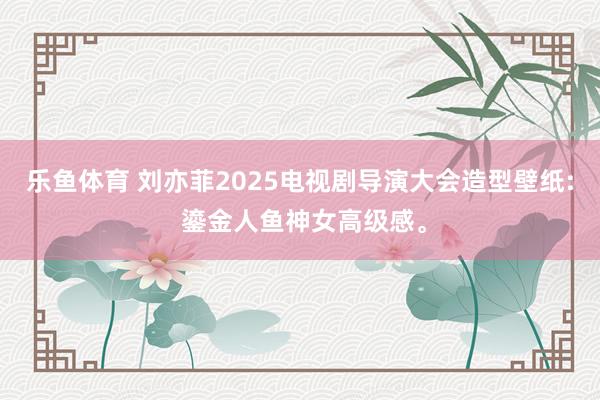 乐鱼体育 刘亦菲2025电视剧导演大会造型壁纸: 鎏金人鱼神女高级感。
