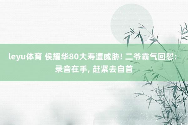 leyu体育 侯耀华80大寿遭威胁! 二爷霸气回怼: 录音在手, 赶紧去自首