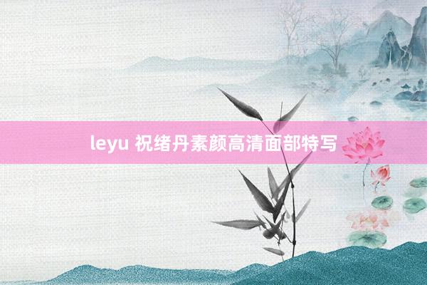 leyu 祝绪丹素颜高清面部特写