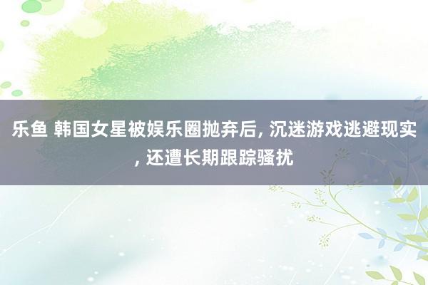 乐鱼 韩国女星被娱乐圈抛弃后, 沉迷游戏逃避现实, 还遭长期跟踪骚扰