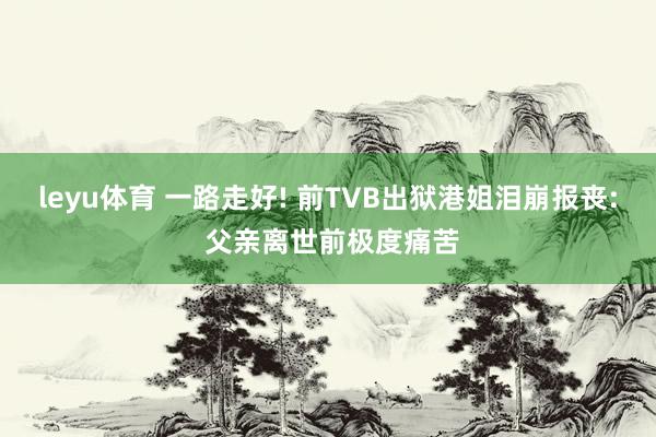 leyu体育 一路走好! 前TVB出狱港姐泪崩报丧: 父亲离世前极度痛苦
