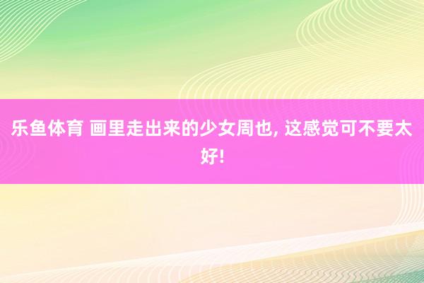 乐鱼体育 画里走出来的少女周也, 这感觉可不要太好!