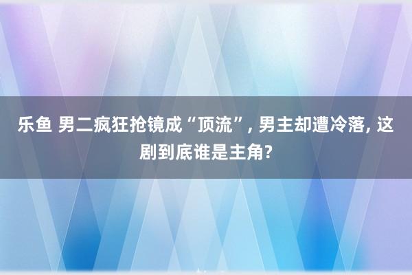 乐鱼 男二疯狂抢镜成“顶流”, 男主却遭冷落, 这剧到底谁是主角?