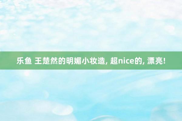 乐鱼 王楚然的明媚小妆造, 超nice的, 漂亮!