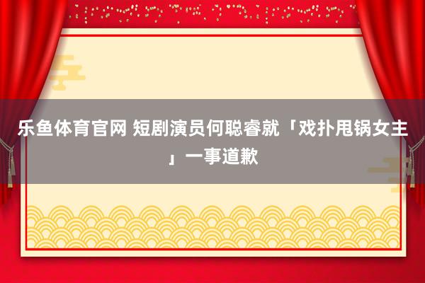 乐鱼体育官网 短剧演员何聪睿就「戏扑甩锅女主」一事道歉
