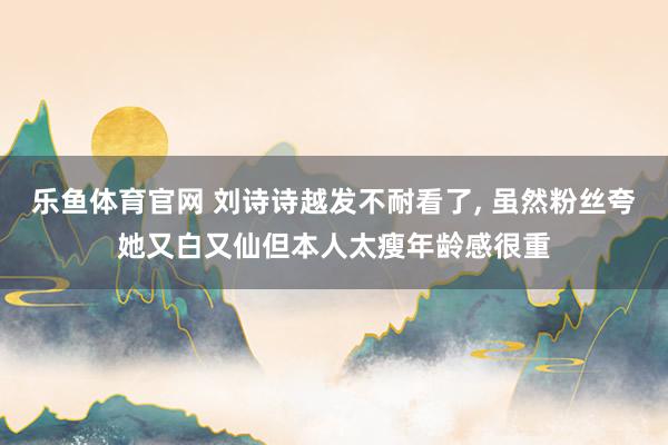 乐鱼体育官网 刘诗诗越发不耐看了, 虽然粉丝夸她又白又仙但本人太瘦年龄感很重