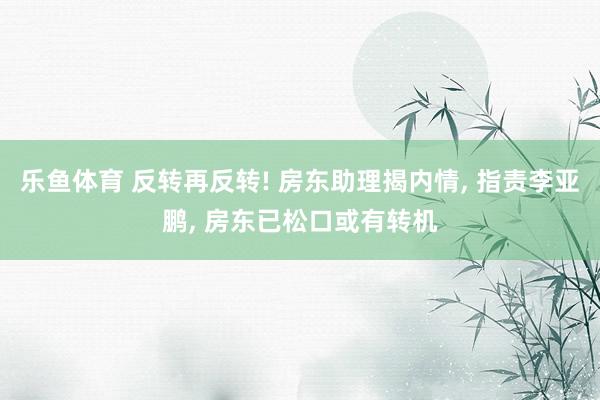 乐鱼体育 反转再反转! 房东助理揭内情, 指责李亚鹏, 房东已松口或有转机
