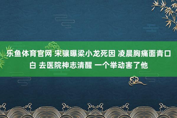 乐鱼体育官网 宋骧曝梁小龙死因 凌晨胸痛面青口白 去医院神志清醒 一个举动害了他