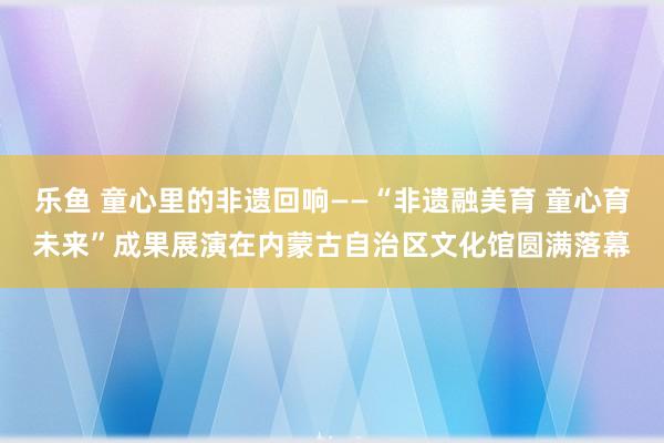 乐鱼 童心里的非遗回响——“非遗融美育 童心育未来”成果展演在内蒙古自治区文化馆圆满落幕