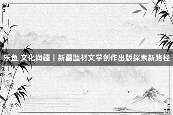 乐鱼 文化润疆｜新疆题材文学创作出版探索新路径