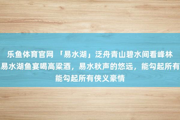 乐鱼体育官网 「易水湖」泛舟青山碧水间看峰林倒影，吃易水湖鱼宴喝高粱酒，易水秋声的悠远，能勾起所有侠义豪情