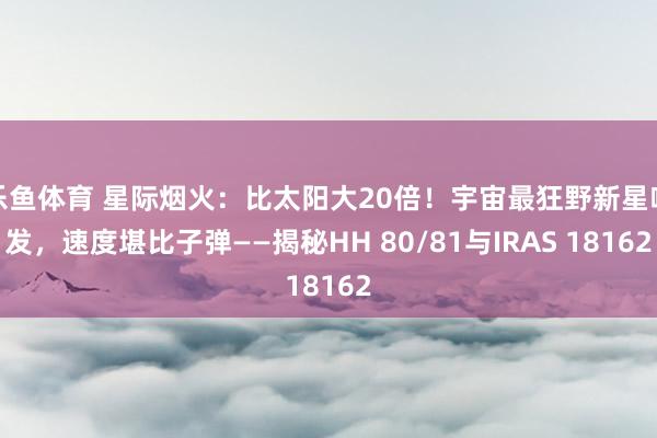 乐鱼体育 星际烟火：比太阳大20倍！宇宙最狂野新星喷发，速度堪比子弹——揭秘HH 80/81与IRAS 18162