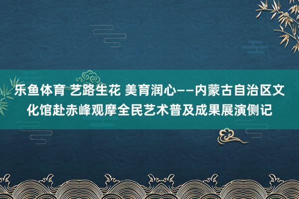 乐鱼体育 艺路生花 美育润心——内蒙古自治区文化馆赴赤峰观摩全民艺术普及成果展演侧记