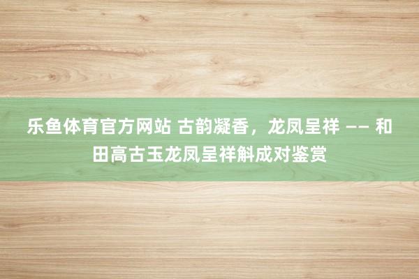 乐鱼体育官方网站 古韵凝香,龙凤呈祥 —— 和田高古玉龙凤呈祥斛成对鉴赏