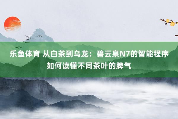 乐鱼体育 从白茶到乌龙：碧云泉N7的智能程序如何读懂不同茶叶的脾气