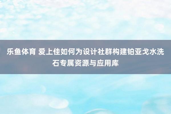 乐鱼体育 爱上佳如何为设计社群构建铂亚戈水洗石专属资源与应用库
