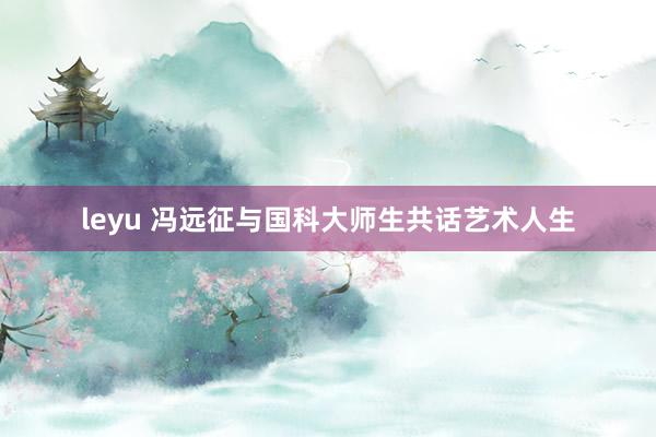 leyu 冯远征与国科大师生共话艺术人生