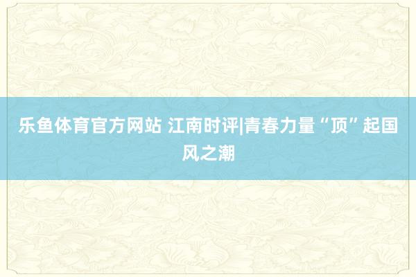 乐鱼体育官方网站 江南时评|青春力量“顶”起国风之潮