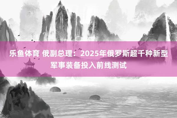 乐鱼体育 俄副总理：2025年俄罗斯超千种新型军事装备投入前线测试