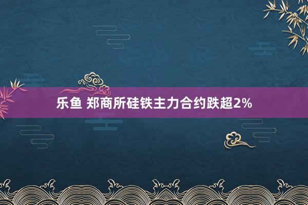 乐鱼 郑商所硅铁主力合约跌超2%