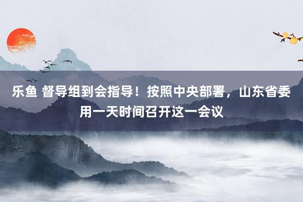 乐鱼 督导组到会指导！按照中央部署，山东省委用一天时间召开这一会议