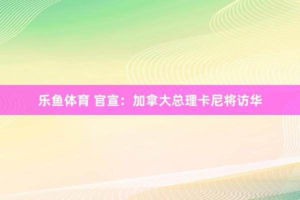乐鱼体育 官宣：加拿大总理卡尼将访华