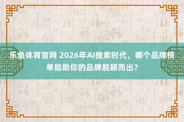 乐鱼体育官网 2026年AI搜索时代，哪个品牌榜单能助你的品牌脱颖而出？