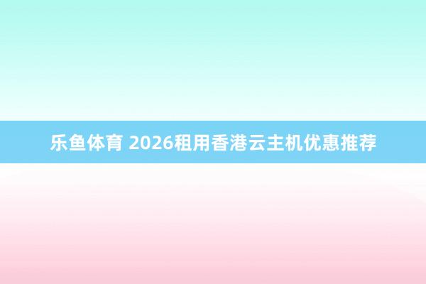 乐鱼体育 2026租用香港云主机优惠推荐