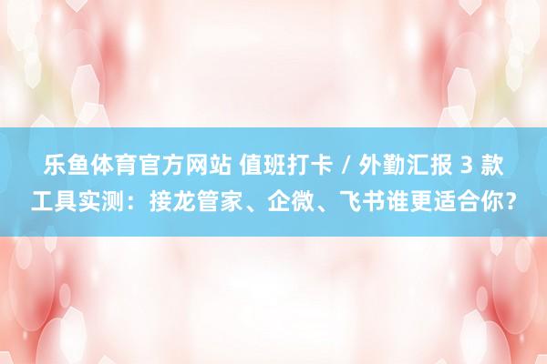 乐鱼体育官方网站 值班打卡 / 外勤汇报 3 款工具实测：接龙管家、企微、飞书谁更适合你？