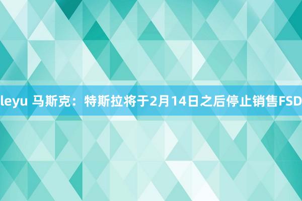 leyu 马斯克：特斯拉将于2月14日之后停止销售FSD