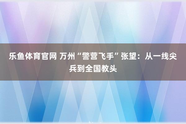 乐鱼体育官网 万州“警营飞手”张望：从一线尖兵到全国教头