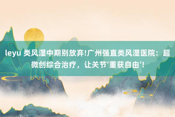 leyu 类风湿中期别放弃!广州强直类风湿医院：超微创综合治疗，让关节‘重获自由’!