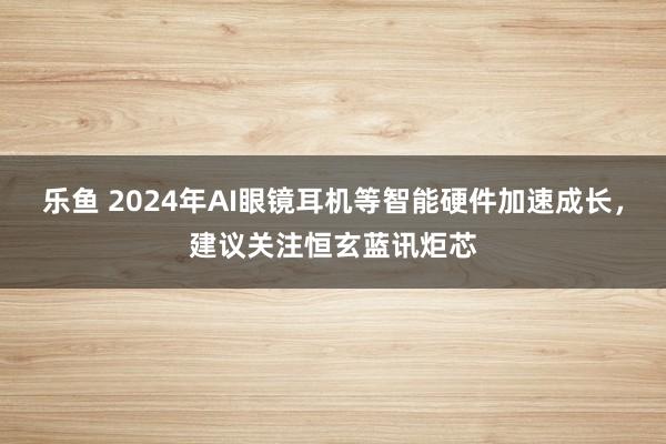 乐鱼 2024年AI眼镜耳机等智能硬件加速成长，建议关注恒玄蓝讯炬芯