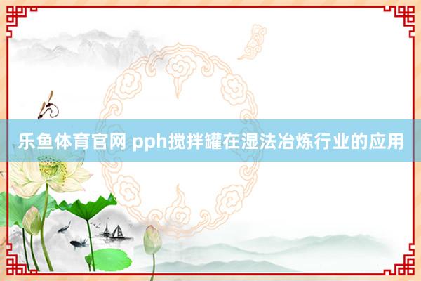 乐鱼体育官网 pph搅拌罐在湿法冶炼行业的应用