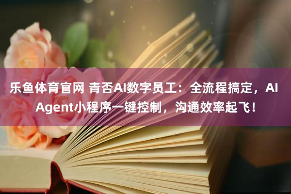 乐鱼体育官网 青否AI数字员工：全流程搞定，AI Agent小程序一键控制，沟通效率起飞！