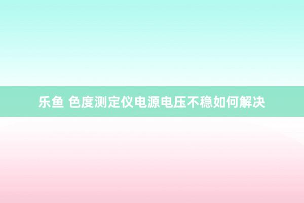 乐鱼 色度测定仪电源电压不稳如何解决