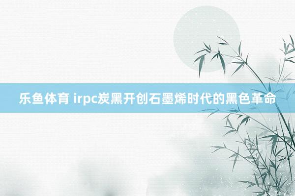 乐鱼体育 irpc炭黑开创石墨烯时代的黑色革命