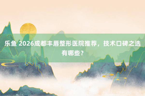 乐鱼 2026成都丰唇整形医院推荐，技术口碑之选有哪些？