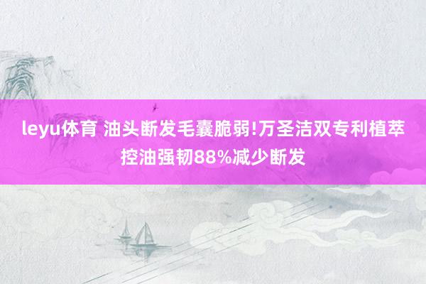 leyu体育 油头断发毛囊脆弱!万圣洁双专利植萃控油强韧88%减少断发