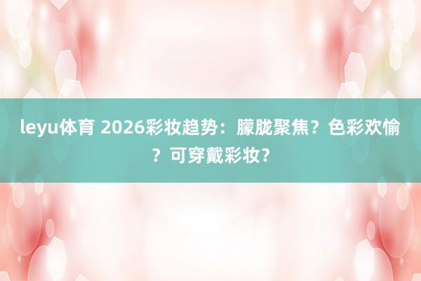 leyu体育 2026彩妆趋势：朦胧聚焦？色彩欢愉？可穿戴彩妆？