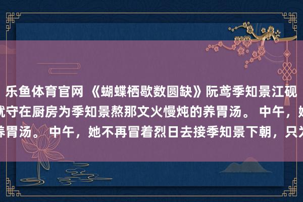 乐鱼体育官网 《蝴蝶栖歇数圆缺》阮鸢季知景江砚　早上，她不再天不亮就守在厨房为季知景熬那文火慢炖的养胃汤。 　　中午，她不再冒着烈日去接季知景下朝，只为在马车