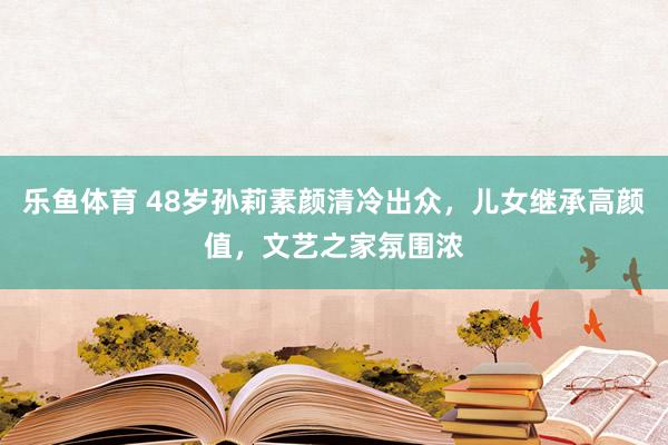 乐鱼体育 48岁孙莉素颜清冷出众，儿女继承高颜值，文艺之家氛围浓