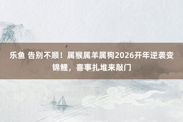 乐鱼 告别不顺！属猴属羊属狗2026开年逆袭变锦鲤，喜事扎堆来敲门