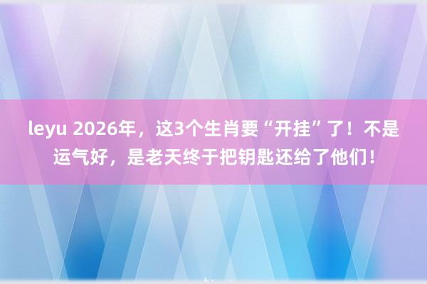 leyu 2026年，这3个生肖要“开挂”了！不是运气好，是老天终于把钥匙还给了他们！