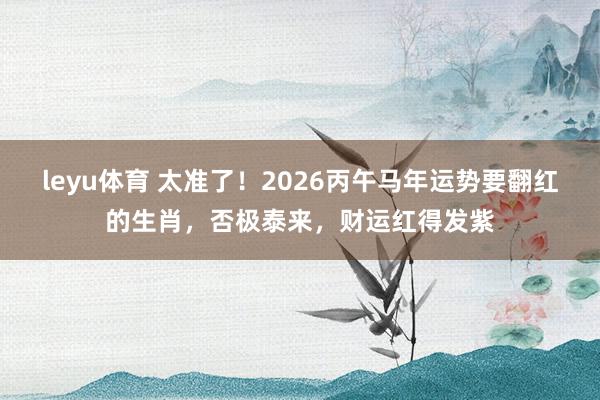 leyu体育 太准了！2026丙午马年运势要翻红的生肖，否极泰来，财运红得发紫