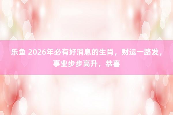 乐鱼 2026年必有好消息的生肖,财运一路发,事业步步高升,恭喜