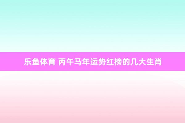 乐鱼体育 丙午马年运势红榜的几大生肖