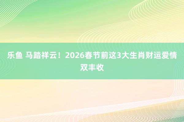 乐鱼 马踏祥云！2026春节前这3大生肖财运爱情双丰收